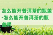 怎么能開(kāi)普洱茶的瓶蓋-怎么能開(kāi)普洱茶的瓶蓋呢