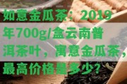 如意金瓜茶：2019年700g/盒云南普洱茶葉，寓意金瓜茶，最高價(jià)格是多少？