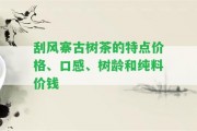 刮風(fēng)寨古樹茶的特點(diǎn)價(jià)格、口感、樹齡和純料價(jià)錢