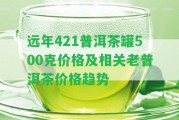 遠年421普洱茶罐500克價格及相關(guān)老普洱茶價格趨勢