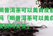 喝普洱茶可以美白皮膚嗎「喝普洱茶可以美白皮膚嗎女生」