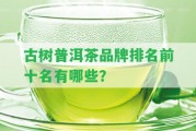 古樹(shù)普洱茶品牌排名前十名有哪些？