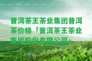 普洱茶王茶業(yè)集團普洱茶價格「普洱茶王茶業(yè)集團股份有限公司」