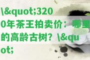 \"3200年茶王拍賣價：哪里的高齡古樹？\"