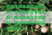 感冒了喝白茶和水哪個好？白茶對感冒有幫助嗎？喝白茶能治療感冒嗎？感冒時喝白茶的好處是什么？