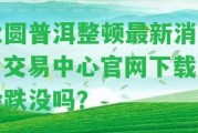 大圓普洱整頓最新消息：交易中心官網下載，會跌沒嗎？