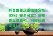 抖音里普洱茶很便宜能買嗎？安全可靠？須知普洱茶真相，別被標(biāo)題誤導(dǎo)！