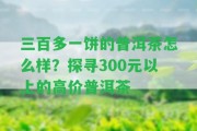 三百多一餅的普洱茶怎么樣？探尋300元以上的高價普洱茶