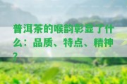 普洱茶的喉韻彰顯了什么：品質(zhì)、特點(diǎn)、精神？