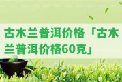 古木蘭普洱價格「古木蘭普洱價格60克」