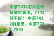 中茶7432怎么區(qū)分及鑒定真假，7741好不好？-中茶7432的意思，中茶7741 7541