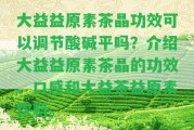 大益益原素茶晶功效可以調(diào)節(jié)酸堿平嗎？介紹大益益原素茶晶的功效、口感和大益茶益原素飲料。