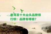 普洱茶十大山頭品牌排行榜：品牌有哪些？