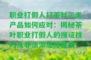 職業(yè)打假人打茶葉三無產品怎樣應對：揭秘茶葉職業(yè)打假人的搜證技巧及非法添加排查措