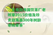 “云南勐海國飲茶廠老班章2015價格及珍貴勐海縣300年樹齡老班章茶”