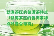 勐海茶區的普洱茶特點(diǎn)「勐海茶區的普洱茶特點(diǎn)葉是不是帶鉤」