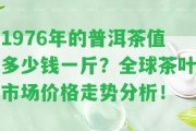 1976年的普洱茶值多少錢一斤？全球茶葉市場價格走勢分析！