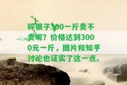 碎銀子300一斤貴不貴呢？價(jià)格達(dá)到3000元一斤，圖片和知乎討論也證實(shí)了這一點(diǎn)。