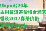 \"20年古樹普洱茶價格合潤天香及2017春茶價格查詢\"