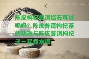 陳皮枸杞普洱結(jié)石可以喝嗎？陳皮普洱枸杞茶的功效與陳皮普洱枸杞子一起煮水喝