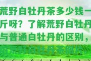 荒野白牡丹茶多少錢一斤呀？熟悉荒野白牡丹與普通白牡丹的區(qū)別，附荒野白牡丹茶圖片。