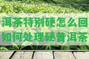 普洱茶特別硬怎么回事？怎樣解決硬普洱茶？