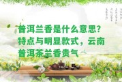 普洱蘭香是什么意思？特點(diǎn)與明顯款式，云南普洱茶蘭香貴氣