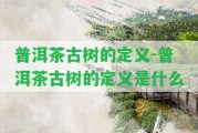 普洱茶古樹的定義-普洱茶古樹的定義是什么