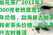 裕元茶廠2011年3000克老班章及14年價格，勐海縣古樹茶和老茶頭價格，裕元茶葉古樹普洱