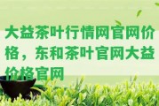 大益茶葉行情網(wǎng)官網(wǎng)價格，東和茶葉官網(wǎng)大益價格官網(wǎng)