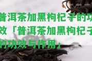 普洱茶加黑枸杞子的功效「普洱茶加黑枸杞子的功效與作用」