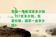 茶國一號普洱茶多少錢，357克多少錢，生茶價(jià)格，國茶一盒多少錢？