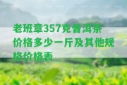 老班章357克普洱茶價格多少一斤及其他規(guī)格價格表