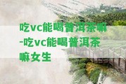 吃vc能喝普洱茶嘛-吃vc能喝普洱茶嘛女生