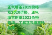 正氣塘茶2019價(jià)格及2020價(jià)格，正氣塘古樹茶2021價(jià)格查詢，熟悉正氣塘茶葉品質(zhì)