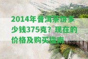 2014年普洱茶餅多少錢375克？現(xiàn)在的價(jià)格及購買指南