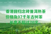 回歸念磚普洱熟茶價格及97千年古樹茶，長度不超過70字。