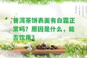 普洱茶餅表面有白霜正常嗎？起因是什么，能否飲用？