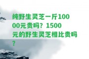 純野生靈芝一斤10000元貴嗎？1500元的野生靈芝相比貴嗎？