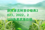 刮風寨古樹茶價格表2023，2022，2019及易武茶價格