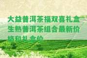 大益普洱茶福雙喜禮盒生熟普洱茶組合最新價格和禮盒價