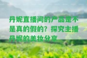 丹妮直播間的產(chǎn)品是不是真的假的？探究主播丹妮的美妝分享