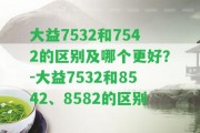 大益7532和7542的區(qū)別及哪個更好？-大益7532和8542、8582的區(qū)別