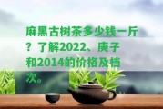 麻黑古樹(shù)茶多少錢(qián)一斤？熟悉2022、庚子和2014的價(jià)格及檔次。