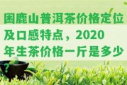 困鹿山普洱茶價格定位及口感特點，2020年生茶價格一斤是多少？