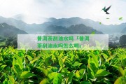 普洱茶刮油水嗎「普洱茶刮油水嗎怎么喝」