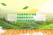 大益普洱茶357克茶餅最新價格7692，熟茶357克多少錢？