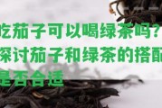 吃茄子可以喝綠茶嗎？探討茄子和綠茶的搭配是不是合適