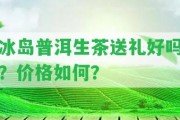 冰島普洱生茶送禮好嗎？價格怎樣？