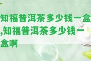 知福普洱茶多少錢(qián)一盒,知福普洱茶多少錢(qián)一盒啊